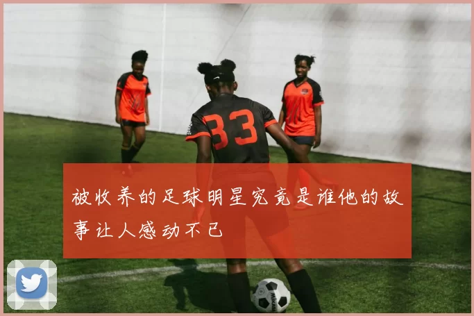 被收养的足球明星究竟是谁他的故事让人感动不已