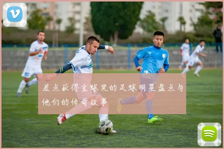 差点获得金球奖的足球明星盘点与他们的传奇故事