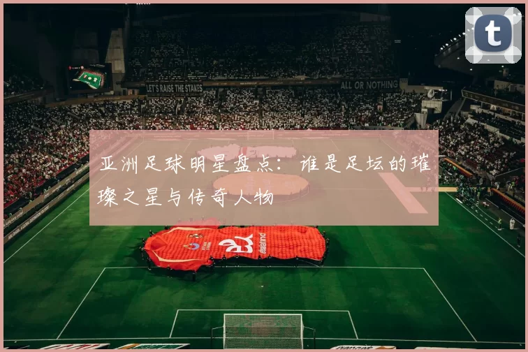 亚洲足球明星盘点：谁是足坛的璀璨之星与传奇人物