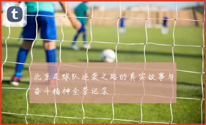 北京足球队逆袭之路的真实故事与奋斗精神全景记录