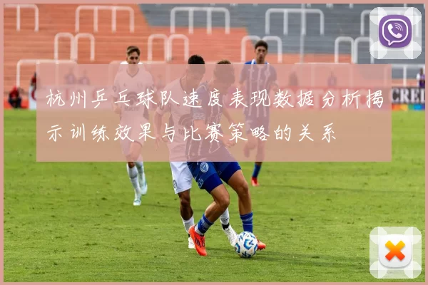 杭州乒乓球队速度表现数据分析揭示训练效果与比赛策略的关系