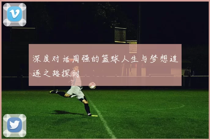 深度对话周强的篮球人生与梦想追逐之路探讨