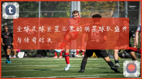 全球足球巨星汇聚的明星球队盛典与传奇对决