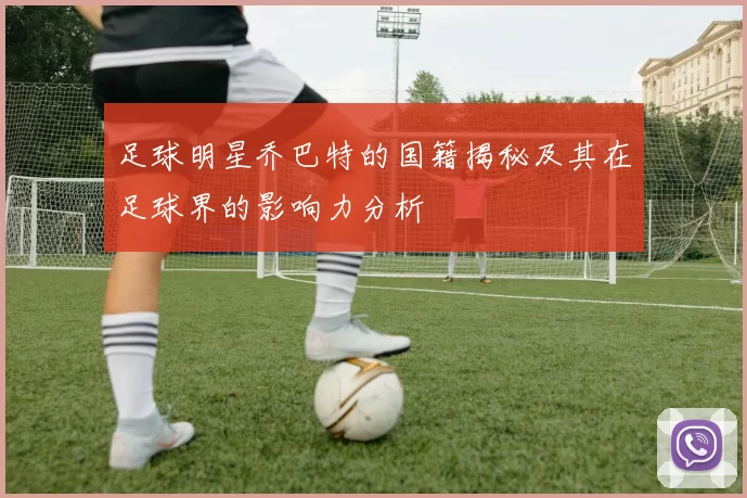 足球明星乔巴特的国籍揭秘及其在足球界的影响力分析