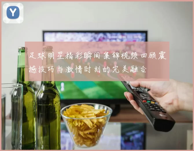 足球明星精彩瞬间集锦视频回顾震撼技巧与激情时刻的完美融合