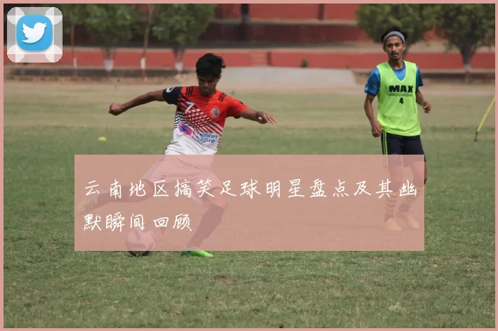云南地区搞笑足球明星盘点及其幽默瞬间回顾