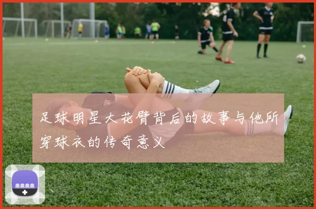 足球明星大花臂背后的故事与他所穿球衣的传奇意义