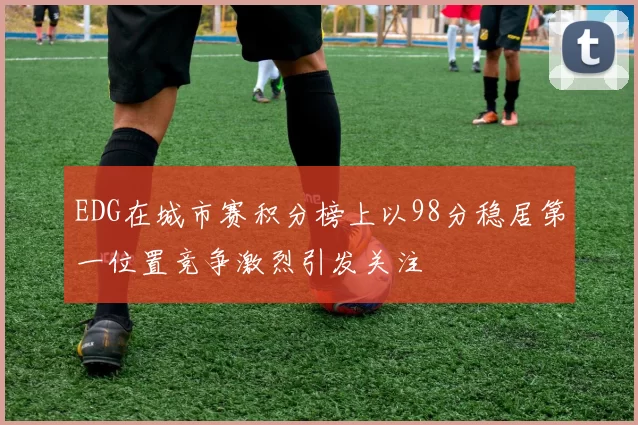 EDG在城市赛积分榜上以98分稳居第一位置竞争激烈引发关注