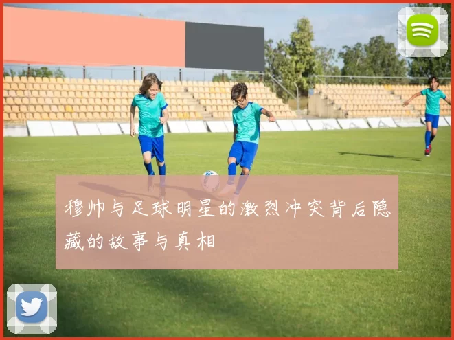 穆帅与足球明星的激烈冲突背后隐藏的故事与真相