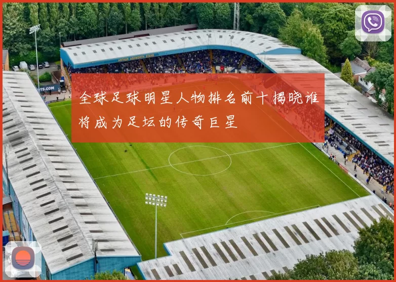 全球足球明星人物排名前十揭晓谁将成为足坛的传奇巨星
