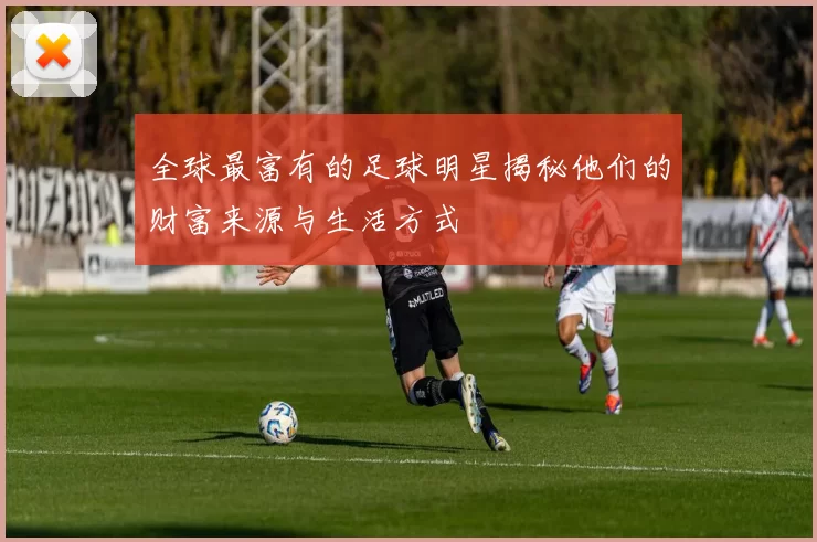 全球最富有的足球明星揭秘他们的财富来源与生活方式