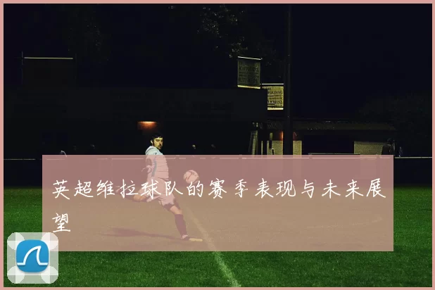 英超维拉球队的赛季表现与未来展望