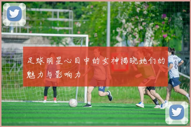 足球明星心目中的女神揭晓她们的魅力与影响力