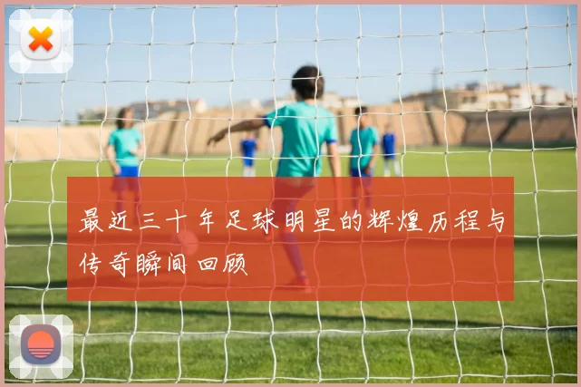 最近三十年足球明星的辉煌历程与传奇瞬间回顾
