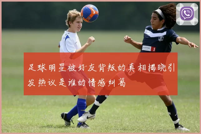 足球明星被好友背叛的真相揭晓引发热议是谁的情感纠葛