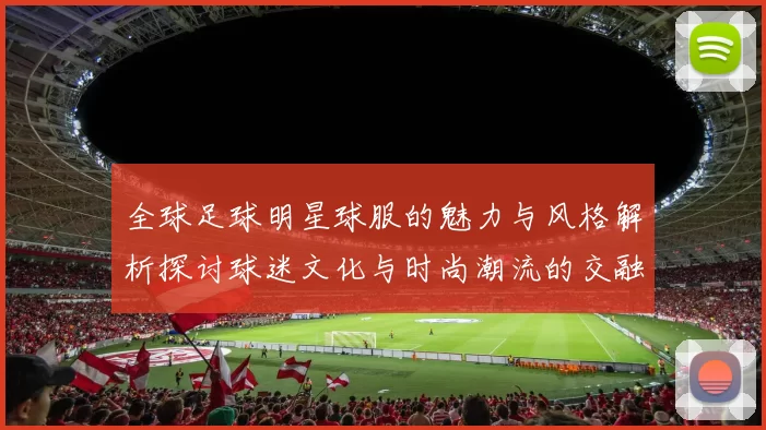 全球足球明星球服的魅力与风格解析探讨球迷文化与时尚潮流的交融