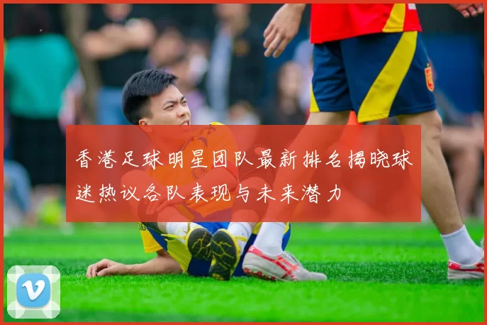 香港足球明星团队最新排名揭晓球迷热议各队表现与未来潜力