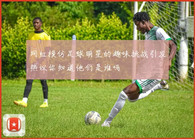 网红模仿足球明星的趣味挑战引发热议你知道他们是谁吗