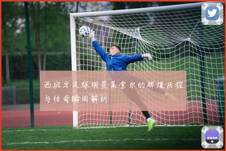 西班牙足球明星莱索尔的辉煌历程与传奇瞬间解析