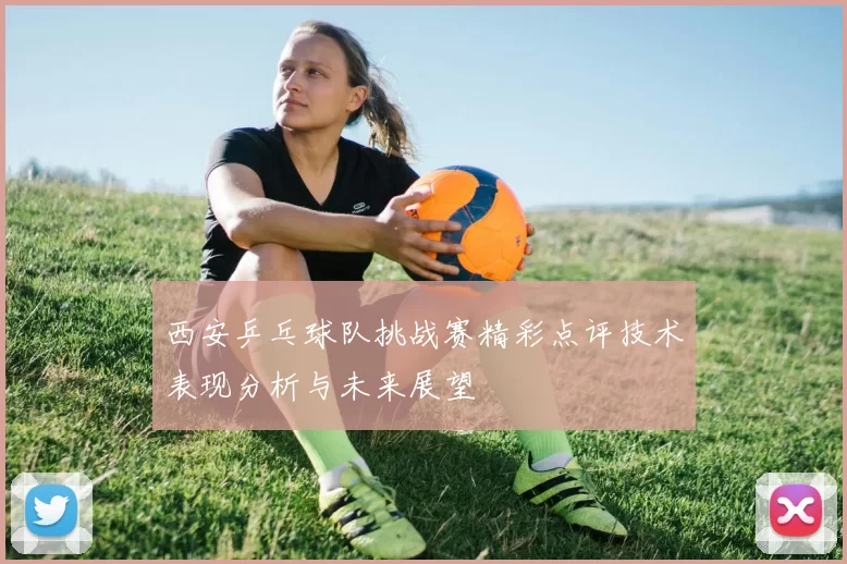 西安乒乓球队挑战赛精彩点评技术表现分析与未来展望