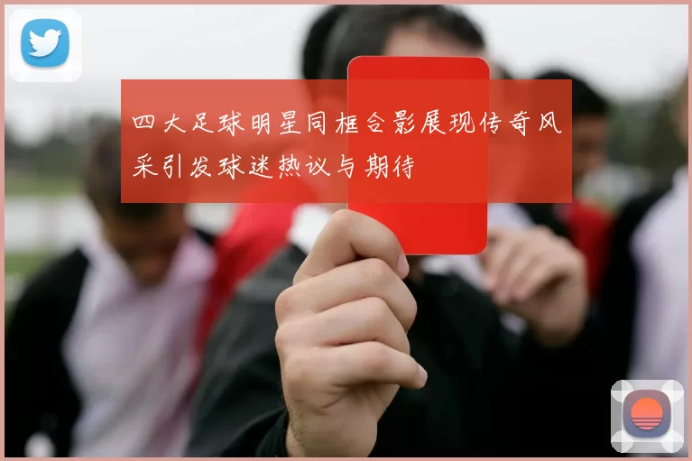 四大足球明星同框合影展现传奇风采引发球迷热议与期待