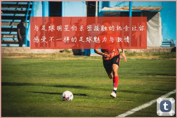 与足球明星们亲密接触的机会让你感受不一样的足球魅力与激情