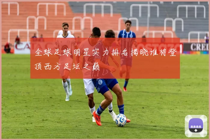 全球足球明星实力排名揭晓谁将登顶西方足坛之巅