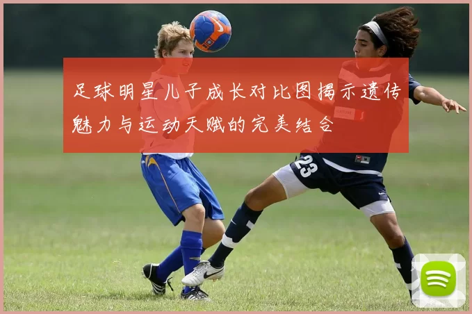 足球明星儿子成长对比图揭示遗传魅力与运动天赋的完美结合