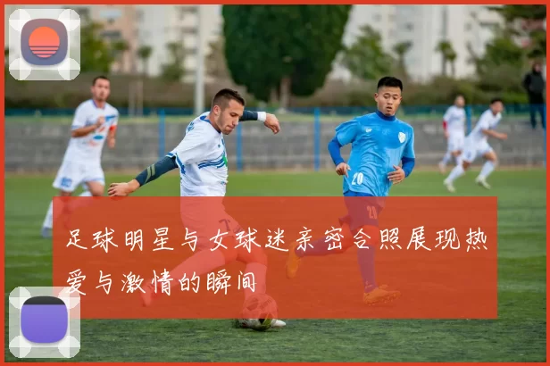 足球明星与女球迷亲密合照展现热爱与激情的瞬间
