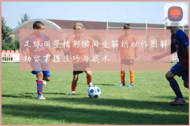 足球明星精彩瞬间全解析动作图解助你掌握技巧与战术