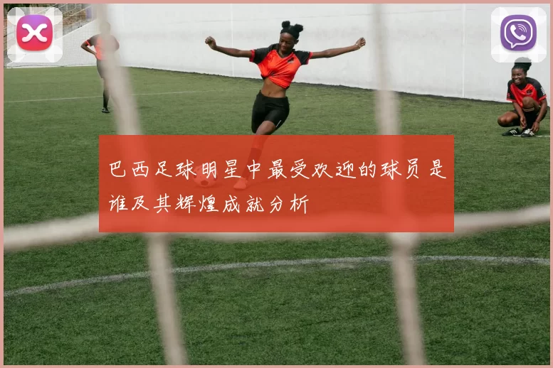 巴西足球明星中最受欢迎的球员是谁及其辉煌成就分析