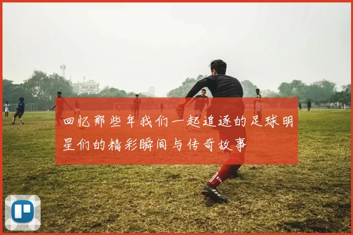 回忆那些年我们一起追逐的足球明星们的精彩瞬间与传奇故事